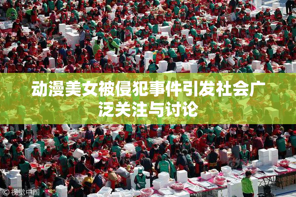 动漫美女被侵犯事件引发社会广泛关注与讨论