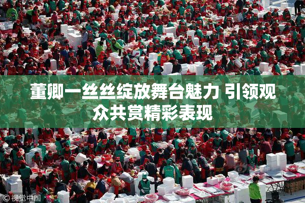 董卿一丝丝绽放舞台魅力 引领观众共赏精彩表现