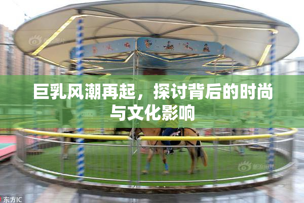 巨乳风潮再起，探讨背后的时尚与文化影响
