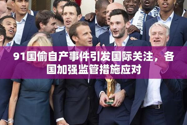 91国偷自产事件引发国际关注，各国加强监管措施应对