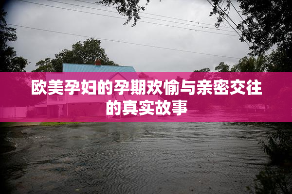 欧美孕妇的孕期欢愉与亲密交往的真实故事