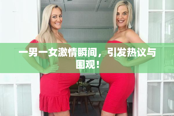 一男一女激情瞬间，引发热议与围观！