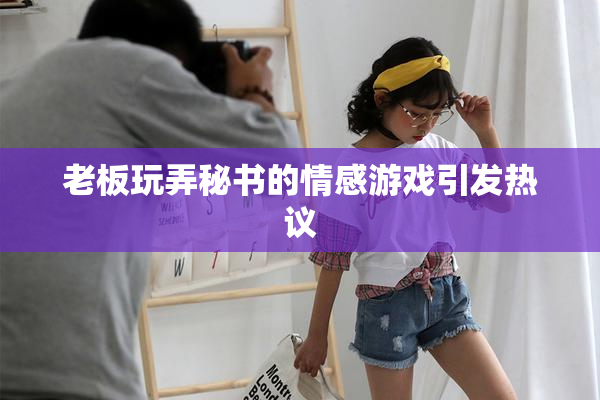 老板玩弄秘书的情感游戏引发热议