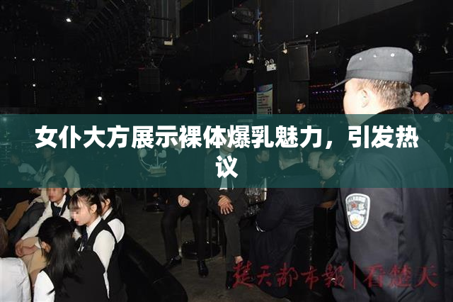 女仆大方展示裸体爆乳魅力，引发热议