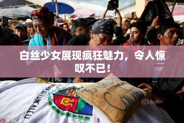 白丝少女展现疯狂魅力，令人惊叹不已！