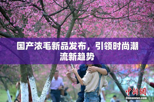国产浓毛新品发布，引领时尚潮流新趋势