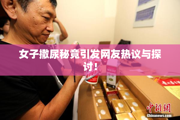 女子撒尿秘竟引发网友热议与探讨！