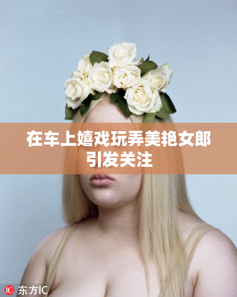 在车上嬉戏玩弄美艳女郎引发关注