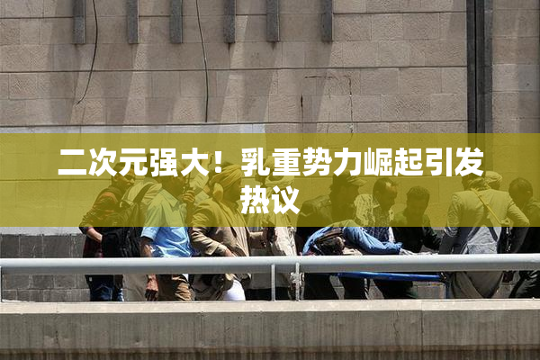 二次元强大！乳重势力崛起引发热议