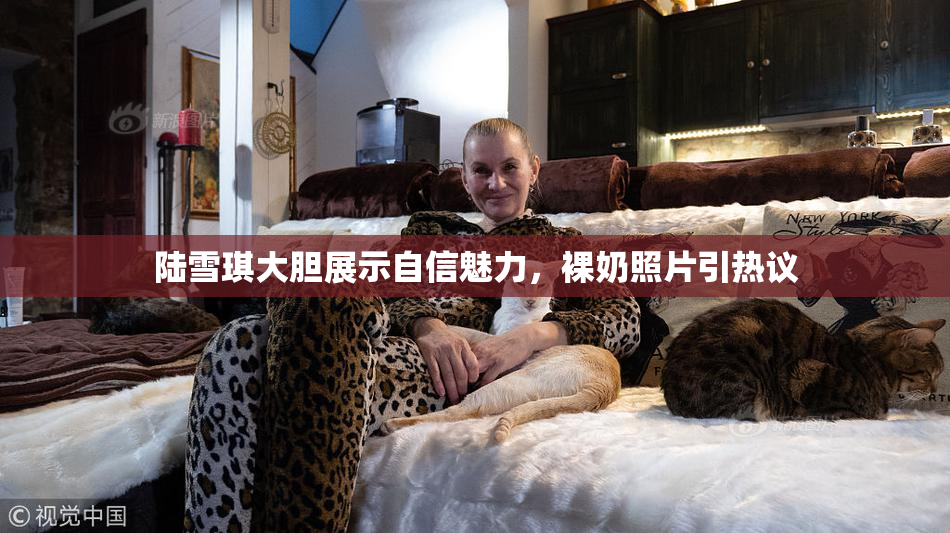 陆雪琪大胆展示自信魅力，裸奶照片引热议