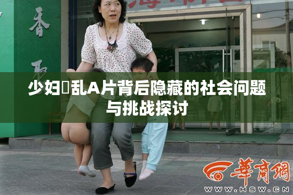 少妇婬乱A片背后隐藏的社会问题与挑战探讨