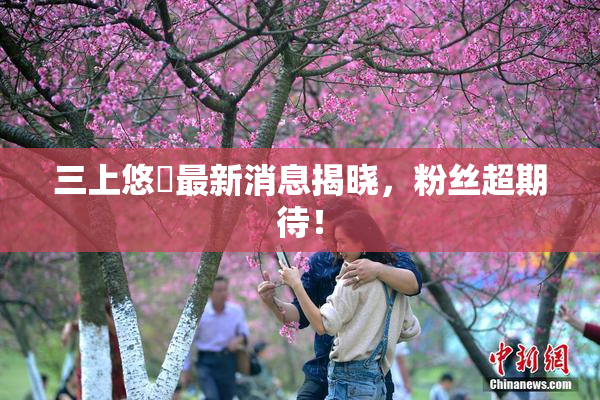 三上悠亜最新消息揭晓，粉丝超期待！