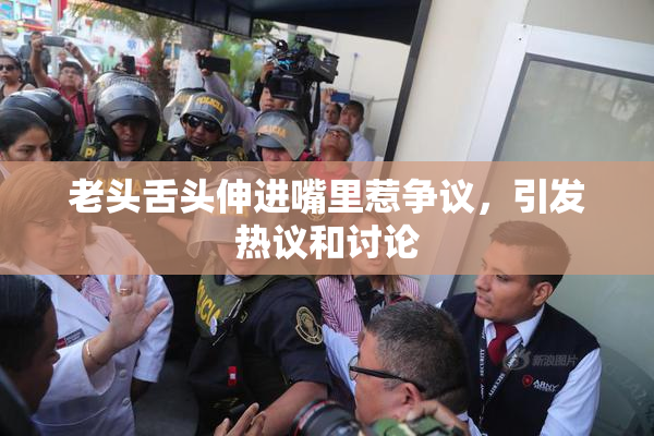 老头舌头伸进嘴里惹争议，引发热议和讨论