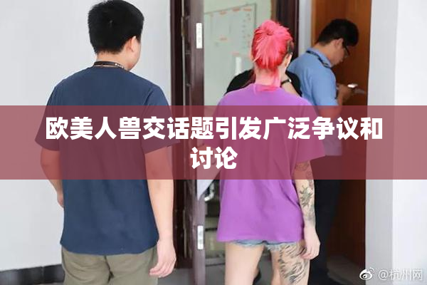 欧美人兽交话题引发广泛争议和讨论