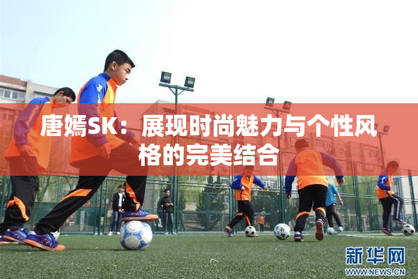 唐嫣SK：展现时尚魅力与个性风格的完美结合