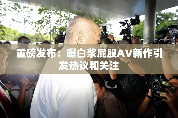 重磅发布：曝白浆屁股AV新作引发热议和关注