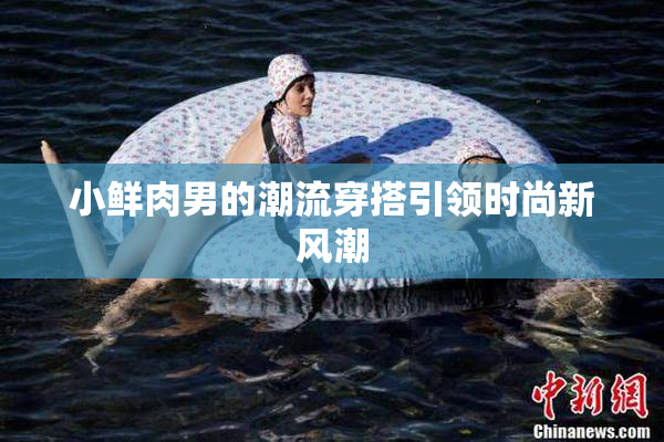 小鲜肉男的潮流穿搭引领时尚新风潮