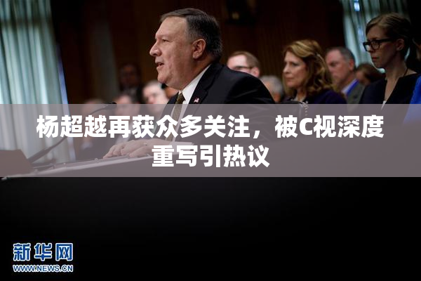 杨超越再获众多关注，被C视深度重写引热议