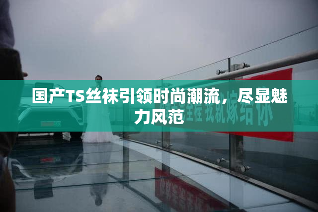 国产TS丝袜引领时尚潮流，尽显魅力风范