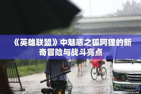 《英雄联盟》中魅惑之狐阿狸的新奇冒险与战斗亮点
