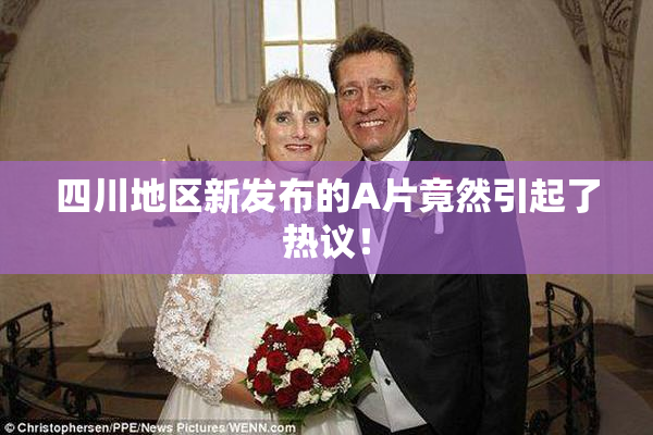 四川地区新发布的A片竟然引起了热议！