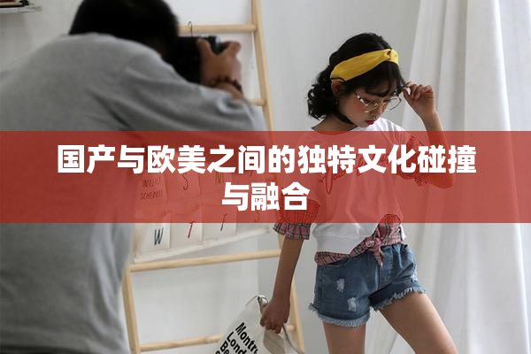 国产与欧美之间的独特文化碰撞与融合