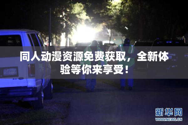同人动漫资源免费获取，全新体验等你来享受！