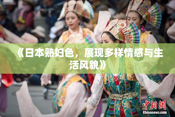 《日本熟妇色，展现多样情感与生活风貌》