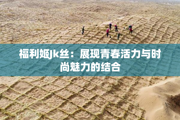 福利姬Jk丝：展现青春活力与时尚魅力的结合