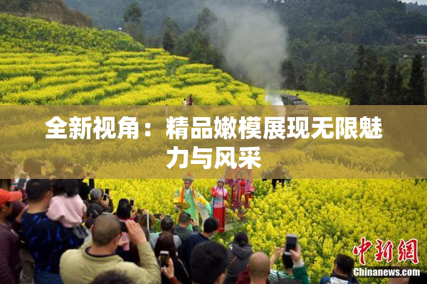 全新视角：精品嫩模展现无限魅力与风采