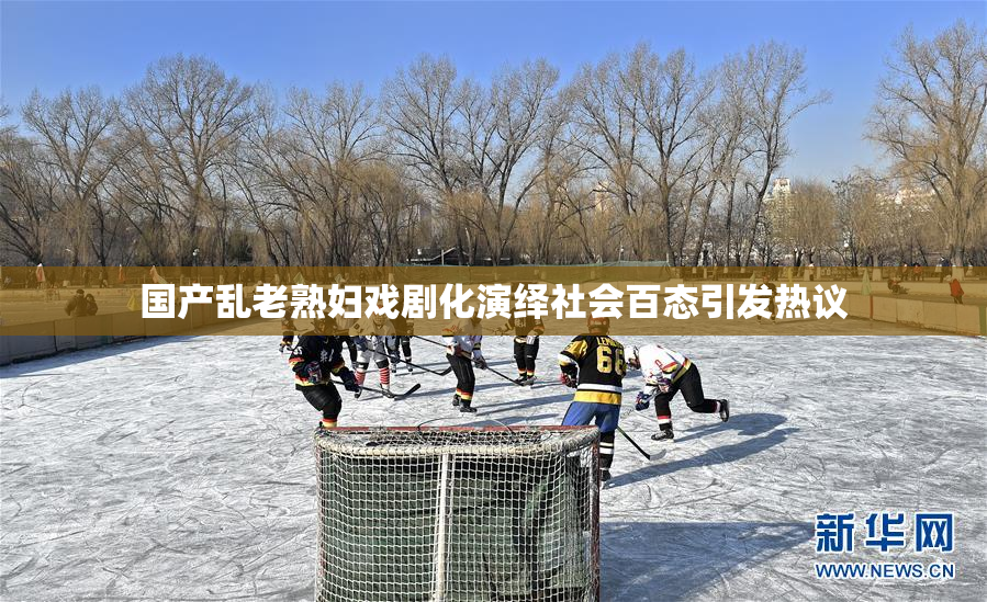 国产乱老熟妇戏剧化演绎社会百态引发热议