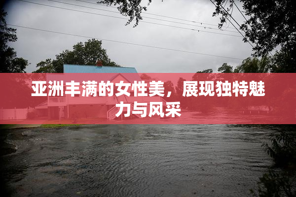 亚洲丰满的女性美，展现独特魅力与风采