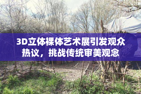 3D立体裸体艺术展引发观众热议，挑战传统审美观念