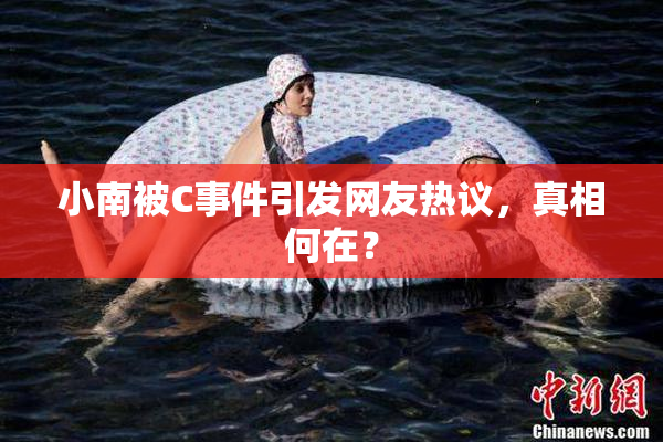 小南被C事件引发网友热议，真相何在？