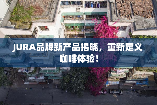 JURA品牌新产品揭晓，重新定义咖啡体验！