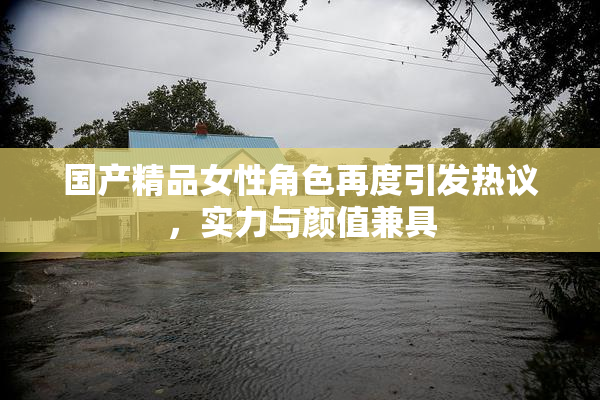 国产精品女性角色再度引发热议，实力与颜值兼具