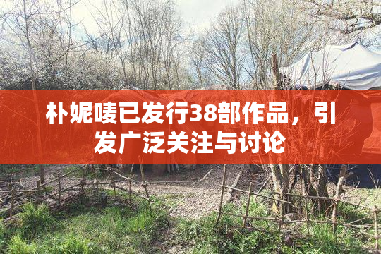 朴妮唛已发行38部作品，引发广泛关注与讨论