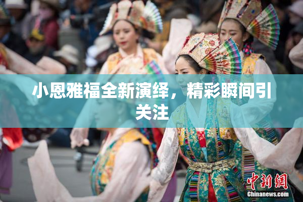 小恩雅福全新演绎，精彩瞬间引关注