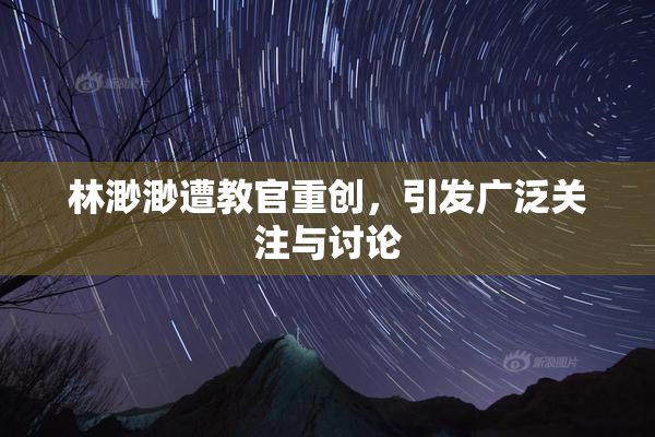 林渺渺遭教官重创，引发广泛关注与讨论