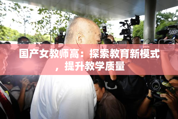 国产女教师高：探索教育新模式，提升教学质量