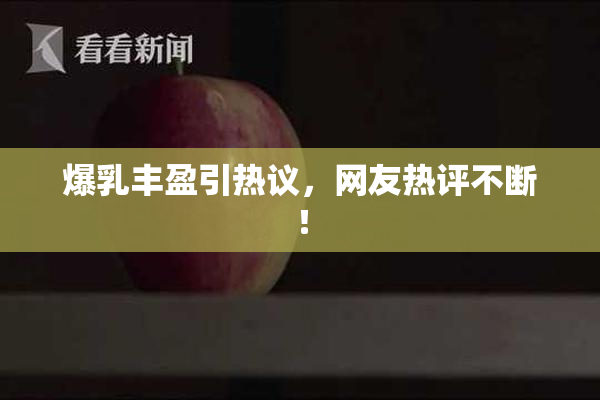 爆乳丰盈引热议，网友热评不断！