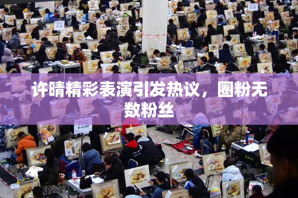 许晴精彩表演引发热议，圈粉无数粉丝