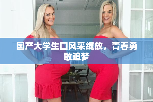 国产大学生囗风采绽放，青春勇敢追梦