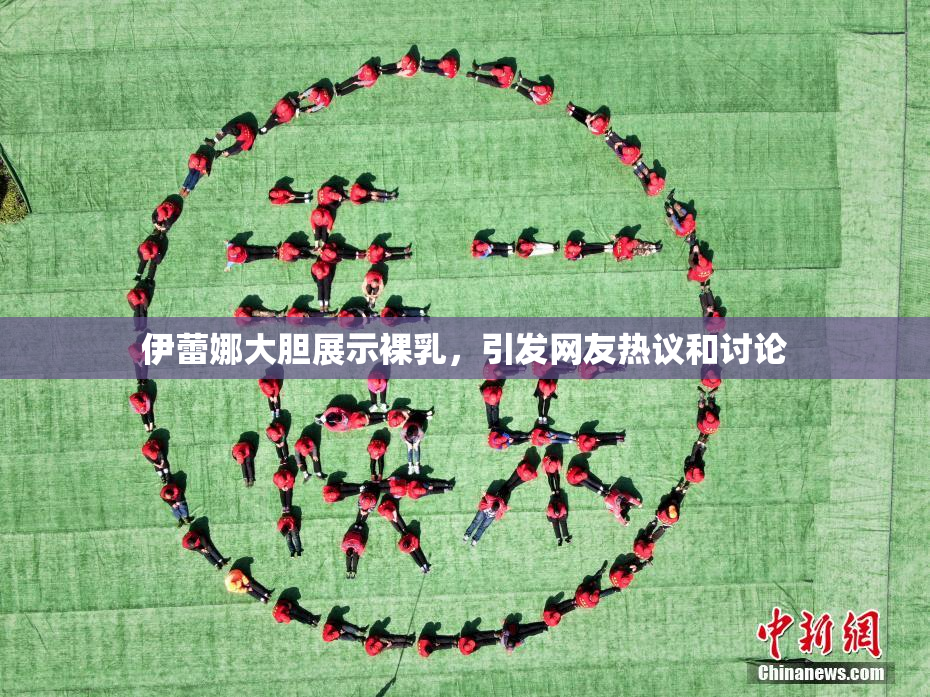 伊蕾娜大胆展示裸乳，引发网友热议和讨论
