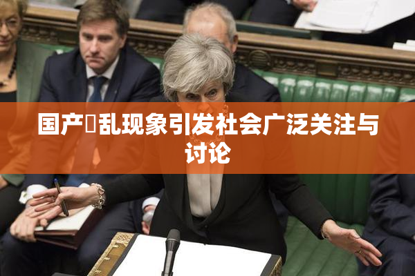 国产婬乱现象引发社会广泛关注与讨论