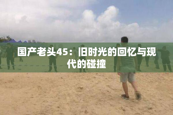 国产老头45：旧时光的回忆与现代的碰撞