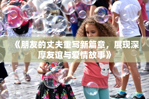 《朋友的丈夫重写新篇章，展现深厚友谊与爱情故事》