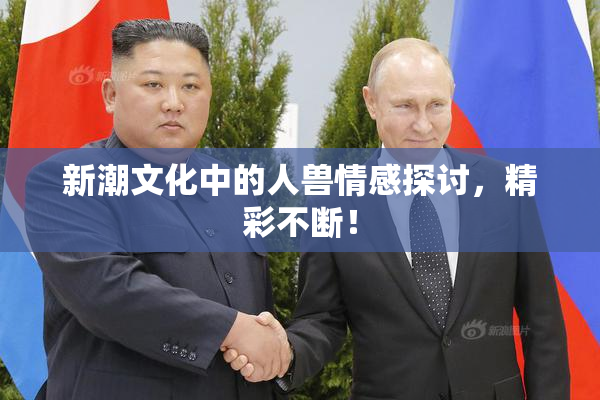 新潮文化中的人兽情感探讨，精彩不断！