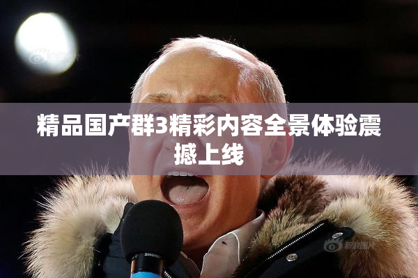 精品国产群3精彩内容全景体验震撼上线