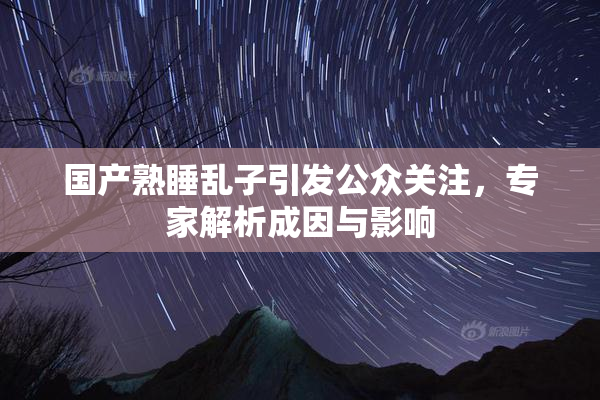 国产熟睡乱子引发公众关注，专家解析成因与影响